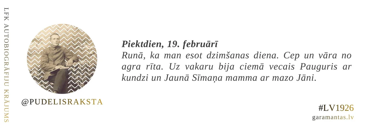 Emīls Pudelis · 1926. Piektdien, 19. februārī. Runā, ka man esot dzimšanas diena. Cep un vāra no agra rīta. Uz vakaru bija ciemā vecais Pauguris ar kundzi un Jaunā Sīmaņa mamma ar mazo Jāni.