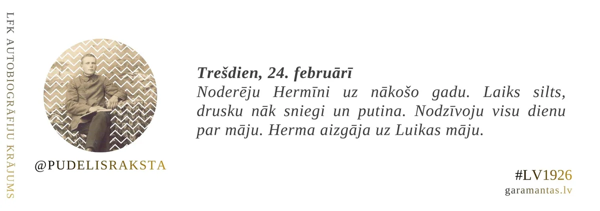Emīls Pudelis · 1926. Trešdien, 24. februārī. Noderēju Hermīni uz nākošo gadu. Laiks silts, drusku nāk sniegi un putina. Nodzīvoju visu dienu par māju. Herma aizgāja uz Luikas māju.